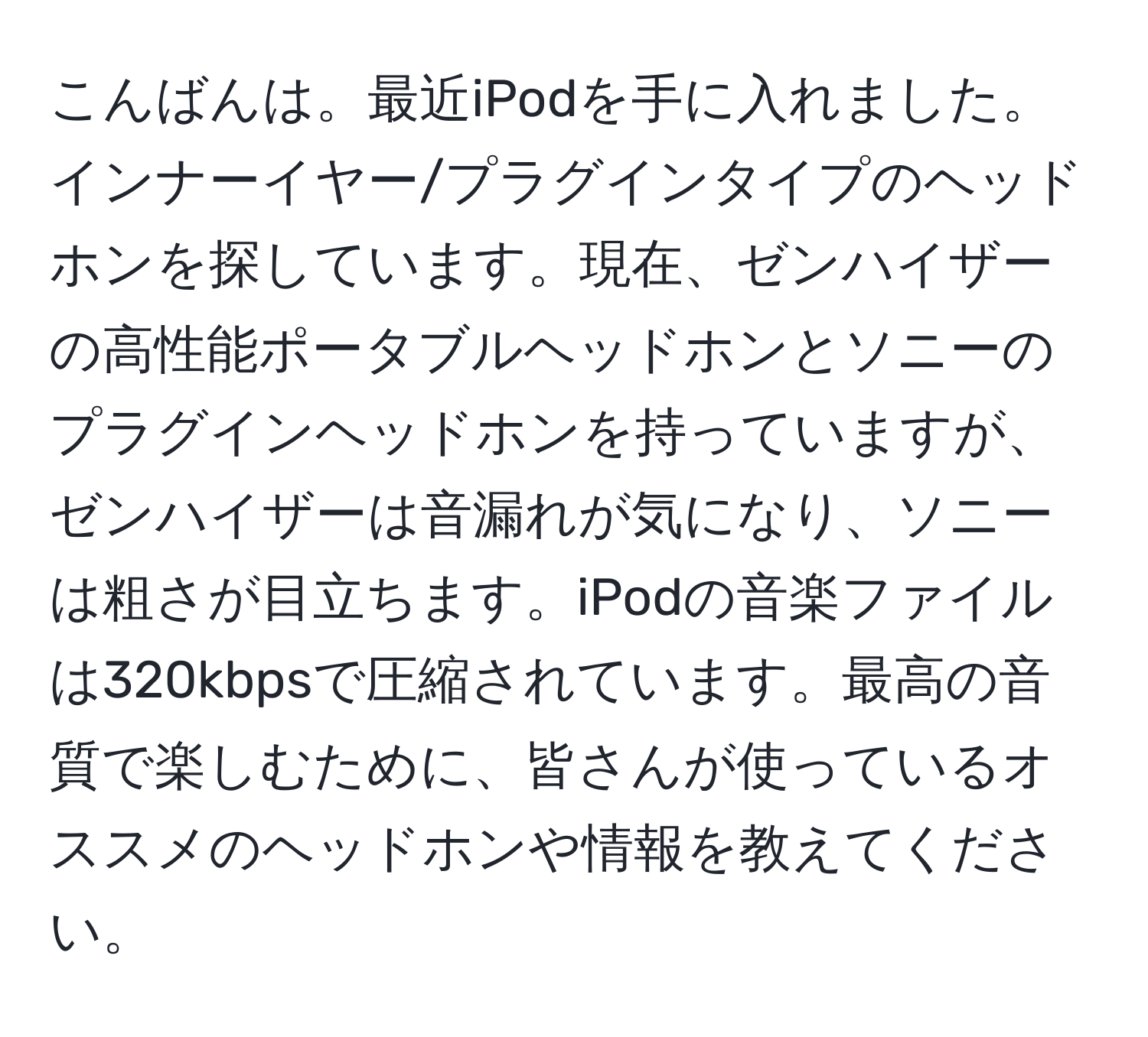 こんばんは。最近iPodを手に入れました。インナーイヤー/プラグインタイプのヘッドホンを探しています。現在、ゼンハイザーの高性能ポータブルヘッドホンとソニーのプラグインヘッドホンを持っていますが、ゼンハイザーは音漏れが気になり、ソニーは粗さが目立ちます。iPodの音楽ファイルは320kbpsで圧縮されています。最高の音質で楽しむために、皆さんが使っているオススメのヘッドホンや情報を教えてください。