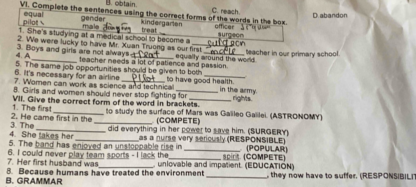 B. obtain. C. reach.
VI. Complete the sentences using the correct forms of the words in the box.
equal D.abandon
pilot gender kindergarten officer
male treat surgeon
1. She's studying at a medical school to become a
2. We were lucky to have Mr. Xuan Truong as our first
3. Boys and girls are not always equally around the world. teacher in our primary school.
4. A_ teacher needs a lot of patience and passion.
5. The same job opportunities should be given to both .
6. It's necessary for an airline to have good health.
7. Women can work as science and technical in the army.
8. Girls and women should never stop fighting for rights.
VII. Give the correct form of the word in brackets.
1. The first _to study the surface of Mars was Galileo Galilei. (ASTRONOMY)
2. He came first in the _ (COMPETE)
3. The _did everything in her power to save him. (SURGERY)
4. She takes her _as a nurse very seriously (RESPONSIBLE)
5. The band has enjoyed an unstoppable rise in _(POPULAR)
6. I could never play team sports - I lack the_ spirit. (COMPETE)
7. Her first husband was_ unlovable and impatient. (EDUCATION)
8. Because humans have treated the environment _, they now have to suffer. (RESPONSIBILI
B. GRAMMAR