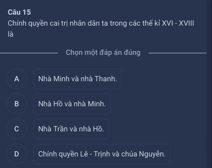 Chính quyền cai trị nhân dân ta trong các thế kỉ XVI - XVIII
là
Chọn một đáp án đúng
A Nhà Minh và nhà Thanh.
B Nhà Hồ và nhà Minh.
C Nhà Trần và nhà Hồ.
D Chính quyền Lê - Trịnh và chúa Nguyễn.