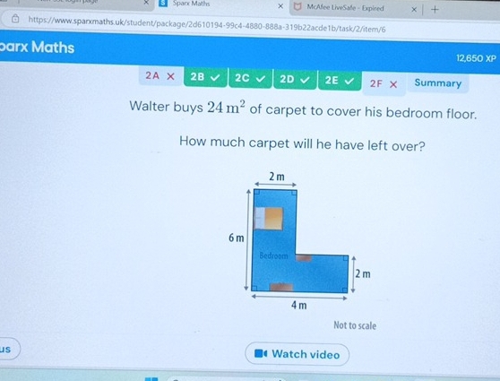 Sparx Maths × McAfee LiveSafe - Expired × | + 
https://www.sparxmaths.uk/student/package/2d610194-99c4-4880-888a-319b22acde1b/task/2/item/6 
barx Maths 12,650 XP 
2A* 2B 2C 2D 2E 2F Summary 
Walter buys 24m^2 of carpet to cover his bedroom floor. 
How much carpet will he have left over? 
Not to scale 
us 
Watch video