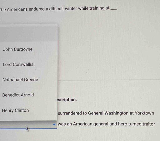 The Americans endured a difficult winter while training at ..
John Burgoyne
Lord Cornwallis
Nathanael Greene
Benedict Arnold
scription.
Henry Clinton surrendered to General Washington at Yorktown
was an American general and hero turned traitor