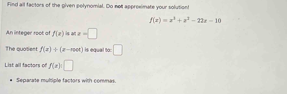 Find all factors of the given polynomial. Do not approximate your solution!
f(x)=x^3+x^2-22x-10
An integer root of f(x) is at x=□
The quotient f(x)/ (x-root) is equal to: ^ 
. 
List all factors of f(x) : 
Separate multiple factors with commas.