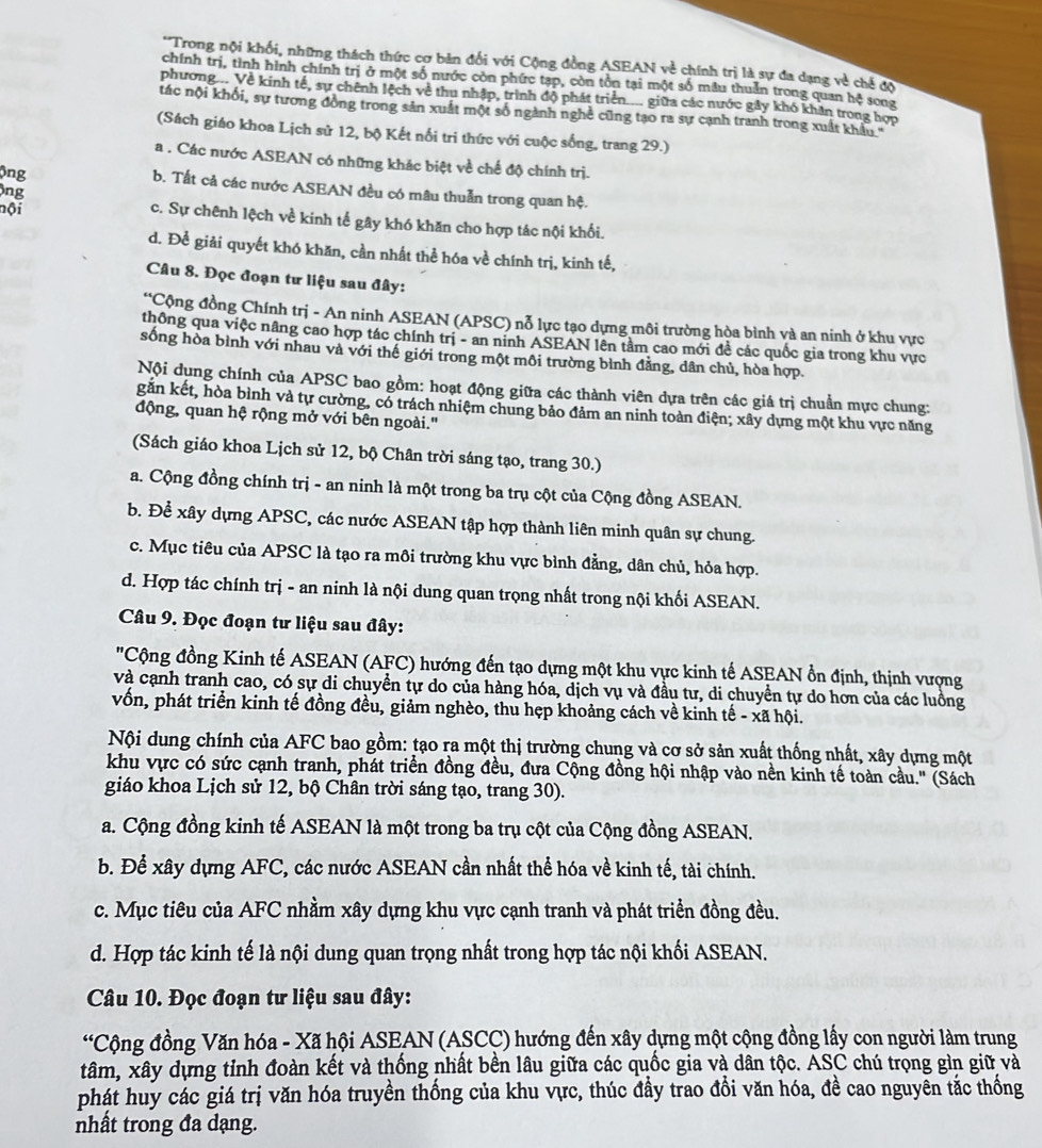 Trong nội khối, những thách thức cơ bản đổi với Cộng đồng ASEAN về chính trị là sự đa dạng về chế độ
chính trị, tình hình chính trị ở một số nước còn phức tạp, còn tồn tại một số mẫu thuần trong quan hệ song
phương... Về kính tế, sự chính lệch về thu nhập, trình độ phát triển.... giữa các nước gây khó khan trong hợp
tác nội khối, sự tương đồng trong sản xuất một số ngành nghề cũng tạo ra sự cạnh tranh trong xuất khẩu '
(Sách giáo khoa Lịch sử 12, bộ Kết nổi tri thức với cuộc sống, trang 29.)
a . Các nước ASEAN có những khác biệt về chế độ chính trị.
ông b. Tất cả các nước ASEAN đều có mâu thuẫn trong quan hệ.
nội
ông c. Sự chênh lệch về kinh tế gây khó khăn cho hợp tác nội khối.
d. Để giải quyết khó khăn, cần nhất thể hóa về chính trị, kinh tế,
Câu 8. Đọc đoạn tư liệu sau đây:
*Cộng đồng Chính trị - An ninh ASEAN (APSC) nỗ lực tạo dựng môi trường hòa bình và an ninh ở khu vực
thông qua việc nâng cao hợp tác chính trị - an ninh ASEAN lên tầm cao mới đề các quốc gia trong khu vực
sống hòa bình với nhau và với thế giới trong một môi trường bình đằng, dân chủ, hòa hợp.
Nội dụng chính của APSC bao gồm: hoạt động giữa các thành viên dựa trên các giá trị chuẩn mực chung:
găn kết, hòa bình và tự cường, có trách nhiệm chung bảo đảm an ninh toàn điện; xây dựng một khu vực năng
động, quan hệ rộng mở với bên ngoài."
(Sách giáo khoa Lịch sử 12, bộ Chân trời sáng tạo, trang 30.)
a. Cộng đồng chính trị - an ninh là một trong ba trụ cột của Cộng đồng ASEAN.
b. Để xây dựng APSC, các nước ASEAN tập hợp thành liên minh quân sự chung.
c. Mục tiêu của APSC là tạo ra môi trường khu vực bình đẳng, dân chủ, hỏa hợp.
d. Hợp tác chính trị - an ninh là nội dung quan trọng nhất trong nội khối ASEAN.
Câu 9. Đọc đoạn tư liệu sau đây:
"Cộng đồng Kinh tế ASEAN (AFC) hướng đến tạo dựng một khu vực kinh tế ASEAN ổn định, thịnh vượng
và cạnh tranh cao, có sự di chuyển tự do của hàng hóa, dịch vụ và đầu tư, di chuyển tự do hơn của các luồng
vốn, phát triển kinh tế đồng đều, giảm nghèo, thu hẹp khoảng cách về kinh tế - xã hội.
Nội dung chính của AFC bao gồm: tạo ra một thị trường chung và cơ sở sản xuất thống nhất, xây dựng một
khu vực có sức cạnh tranh, phát triển đồng đều, đưa Cộng đồng hội nhập vào nền kinh tế toàn cầu.'' (Sách
giáo khoa Lịch sử 12, bộ Chân trời sáng tạo, trang 30).
a. Cộng đồng kinh tế ASEAN là một trong ba trụ cột của Cộng đồng ASEAN.
b. Để xây dựng AFC, các nước ASEAN cần nhất thể hóa về kinh tế, tài chính.
c. Mục tiêu của AFC nhầm xây dựng khu vực cạnh tranh và phát triển đồng đều.
d. Hợp tác kinh tế là nội dung quan trọng nhất trong hợp tác nội khối ASEAN.
Câu 10. Đọc đoạn tư liệu sau đây:
*Cộng đồng Văn hóa - Xã hội ASEAN (ASCC) hướng đến xây dựng một cộng đồng lấy con người làm trung
tâm, xây dựng tỉnh đoàn kết và thống nhất bền lâu giữa các quốc gia và dân tộc. ASC chú trọng gìn giữ và
phát huy các giá trị văn hóa truyền thống của khu vực, thúc đầy trao đổi văn hóa, đề cao nguyên tắc thống
nhất trong đa dạng.