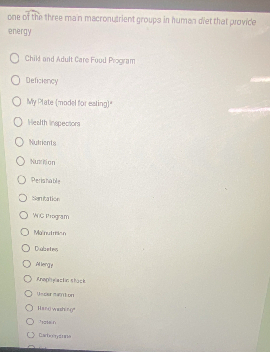 one of the three main macronutrient groups in human diet that provide
energy
Child and Adult Care Food Program
Deficiency
My Plate (model for eating)*
Health Inspectors
Nutrients
Nutrition
Perishable
Sanitation
WIC Program
Malnutrition
Diabetes
Allergy
Anaphylactic shock
Under nutrition
Hand washing*
Protein
Carbohydrate