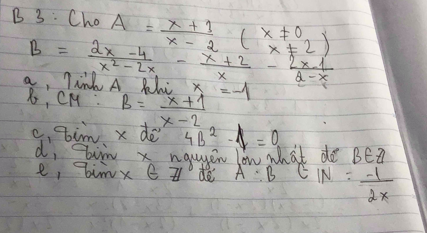 3: Cho
A= (x+3)/x-2 (beginarrayr x!= 0 x!= 2endarray )
B= (2x-4)/x^2-2x - (x+2)/x - (2x-1)/2-x 
a, Tink A Rhc x_4=-1
B, CH :
B= (x+1)/x-2 
c,tim x dè 4B^2-A=0
d, ir x ngugen lon what de BEZ 
e, bimx e z d A B EIN= (-1)/2x 