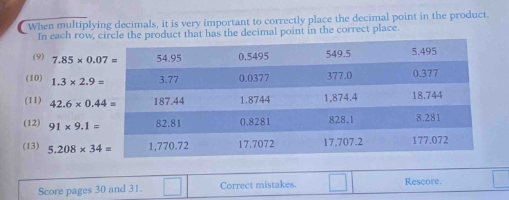 When multiplying decimals, it is very important to correctly place the decimal point in the product. 
In each row, croduct that has the decimal point in the correct place. 
(9) 7.85* 0.07=
(10) 1.3* 2.9=
(11) 42.6* 0.44=
(12) 91* 9.1=
(13) 5.208* 34=
Score pages 30 and 31. Correct mistakes. Rescore.