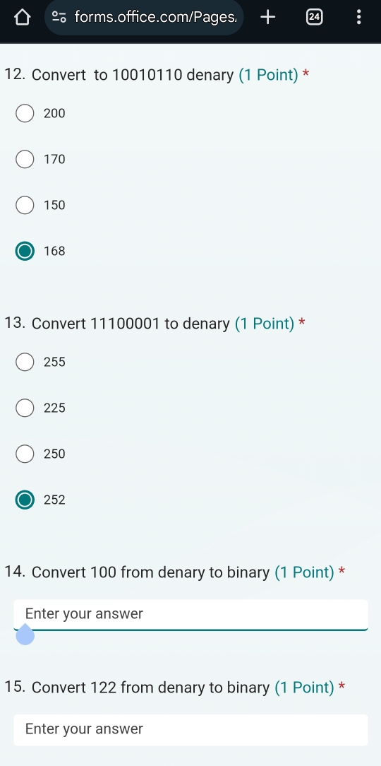 º forms.office.com/Pages. +
12. Convert to 10010110 denary (1 Point) *
200
170
150
168
13. Convert 11100001 to denary (1 Point) *
255
225
250
252
14. Convert 100 from denary to binary (1 Point) *
Enter your answer
15. Convert 122 from denary to binary (1 Point) *
Enter your answer