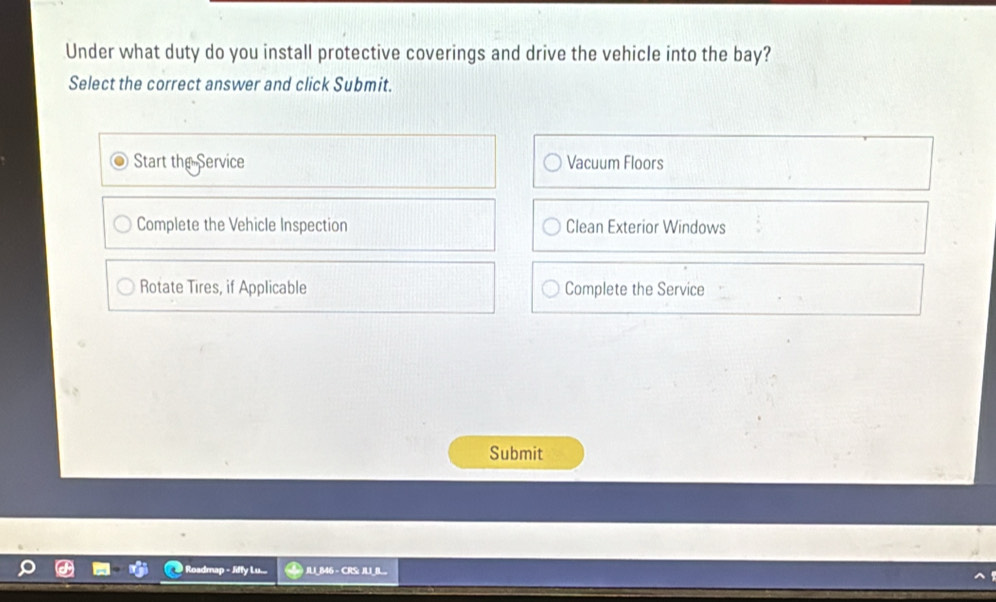 Under what duty do you install protective coverings and drive the vehicle into the bay? 
Select the correct answer and click Submit. 
Start the Service Vacuum Floors 
Complete the Vehicle Inspection Clean Exterior Windows 
Rotate Tires, if Applicable Complete the Service 
Submit 
Roadmap - Jiffy Lu... JU_B46 - CRS: JUBL