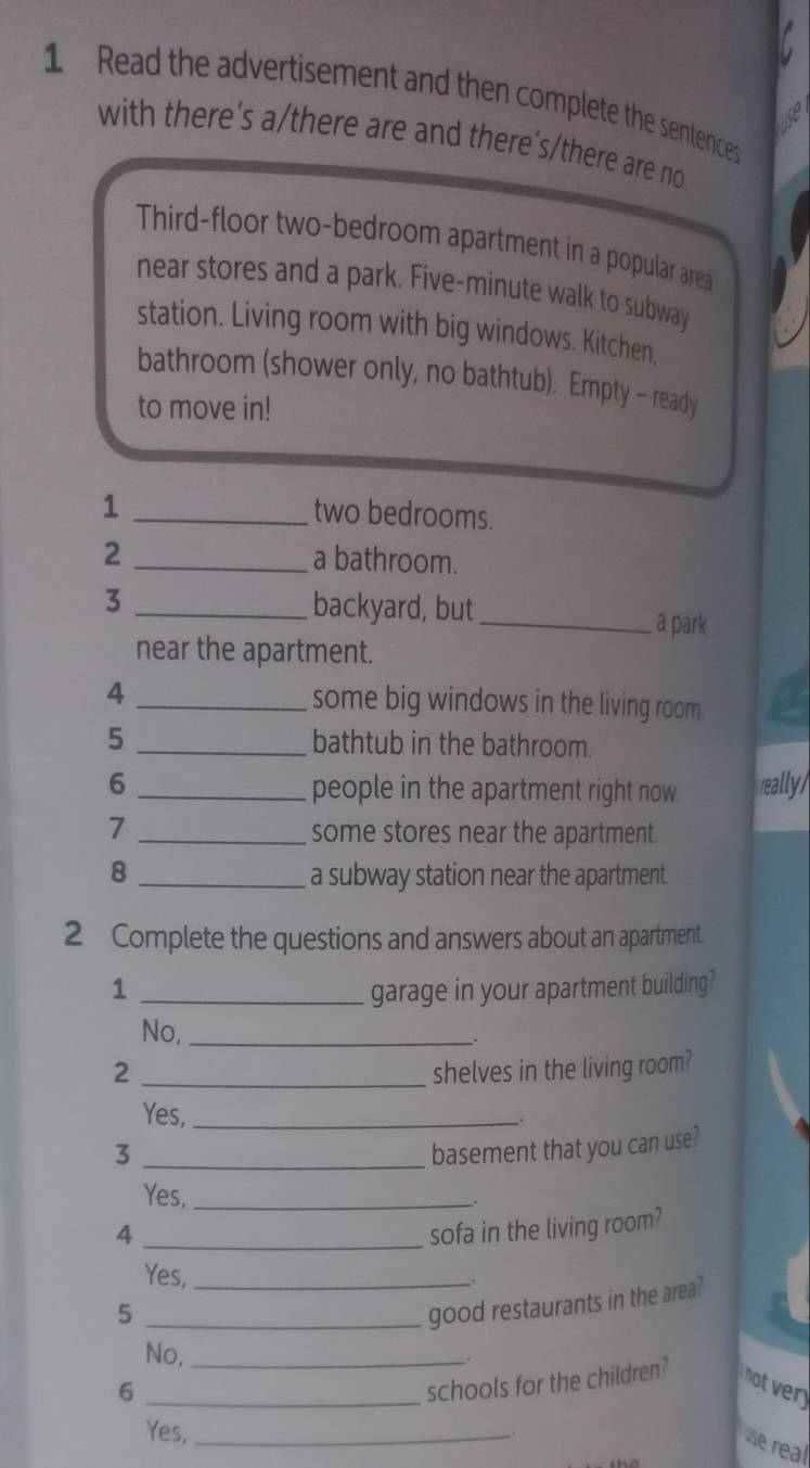 Read the advertisement and then complete the sentences 
with there’s a/there are and there's/there are no 
Third-floor two-bedroom apartment in a popular area 
near stores and a park. Five-minute walk to subway 
station. Living room with big windows. Kitchen, 
bathroom (shower only, no bathtub). Empty - ready 
to move in! 
_1 
two bedrooms. 
2 _a bathroom. 
3 _backyard, but _a park 
near the apartment. 
4 _some big windows in the living room. 
5 _bathtub in the bathroom. 
6 _people in the apartment right now really/ 
_7 
some stores near the apartment. 
8 _a subway station near the apartment. 
2 Complete the questions and answers about an apartment. 
1 _garage in your apartment building? 
No,_ 
2 _shelves in the living room? 
Yes,_ 
3 _basement that you can use? 
Yes,_ 
4 _sofa in the living room? 
Yes, _. 
_5 
good restaurants in the area? 
No,_ 
_ 
6 
schools for the children? 
Yes,_ 
use real