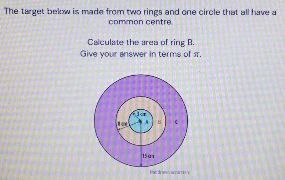 The target below is made from two rings and one circle that all have a 
common centre. 
Calculate the area of ring B. 
Give your answer in terms of π. 
Not drawn accurately