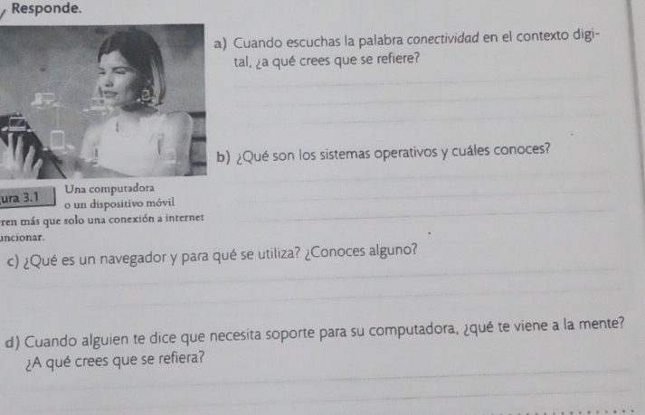 Responde. 
Cuando escuchas la palabra conectividad en el contexto digi- 
tal, ¿a qué crees que se refiere? 
¿Qué son los sistemas operativos y cuáles conoces? 
ura 3.1 Una computadora 
o un dispositivo móvil 
ren más que solo una conexión a internet 
uncionar. 
c) ¿Qué es un navegador y para qué se utiliza? ¿Conoces alguno? 
d) Cuando alguien te dice que necesita soporte para su computadora, ¿qué te viene a la mente? 
¿A qué crees que se refiera?