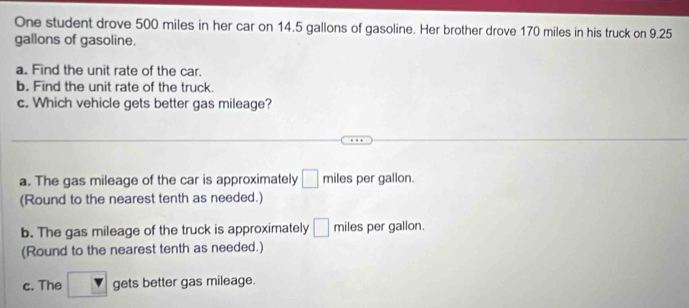 One student drove 500 miles in her car on 14.5 gallons of gasoline. Her brother drove 170 miles in his truck on 9.25
gallons of gasoline.
a. Find the unit rate of the car.
b. Find the unit rate of the truck.
c. Which vehicle gets better gas mileage?
a. The gas mileage of the car is approximately □ miles per gallon.
(Round to the nearest tenth as needed.)
b. The gas mileage of the truck is approximately □ miles per gallon.
(Round to the nearest tenth as needed.)
c. The gets better gas mileage.