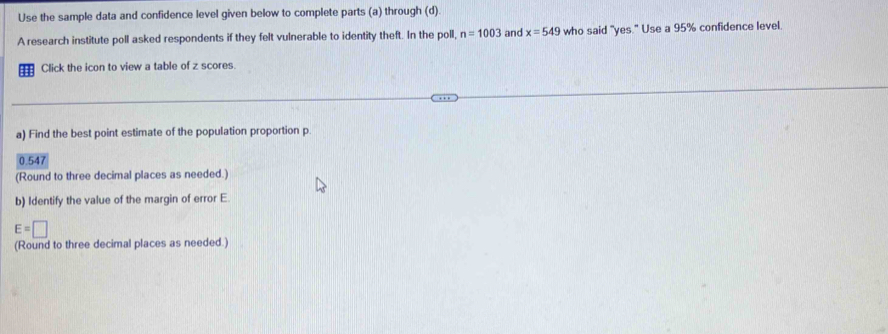 Use the sample data and confidence level given below to complete parts (a) through (d). 
A research institute poll asked respondents if they felt vulnerable to identity theft. In the poll, n=1003 and x=549 who said "yes." Use a 95% confidence level. 
Click the icon to view a table of z scores 
a) Find the best point estimate of the population proportion p.
0.547
(Round to three decimal places as needed.) 
b) Identify the value of the margin of error E
E=□
(Round to three decimal places as needed.)