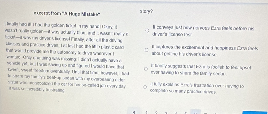 excerpt from ''A Huge Mistake'' story?
I finally had it! I had the golden ticket in my hand! Okay, it It conveys just how nervous Ezra feels before his
wasn't really golden—it was actually blue, and it wasn’t really a driver's license test
ticket—it was my driver's license! Finally, after all the driving
classes and practice drives. I at last had the little plastic card It captures the excitement and happiness Ezra feels
that would provide me the autonomy to drive wherever I about getting his driver's license.
wanted. Only one thing was missing: I didn't actually have a
vehicle yet, but I was saving up and figured I would have that It briefly suggests that Ezra is foolish to feel upset
sweet, sweet freedom eventually. Until that time, however, I had over having to share the family sedan.
to share my family's beat-up sedan with my overbearing older
It fully explains Ezra's frustration over having to
sister who monopolized the car for her so-called job every day complete so many practice drives
It was so incredibly frustrating
< 1