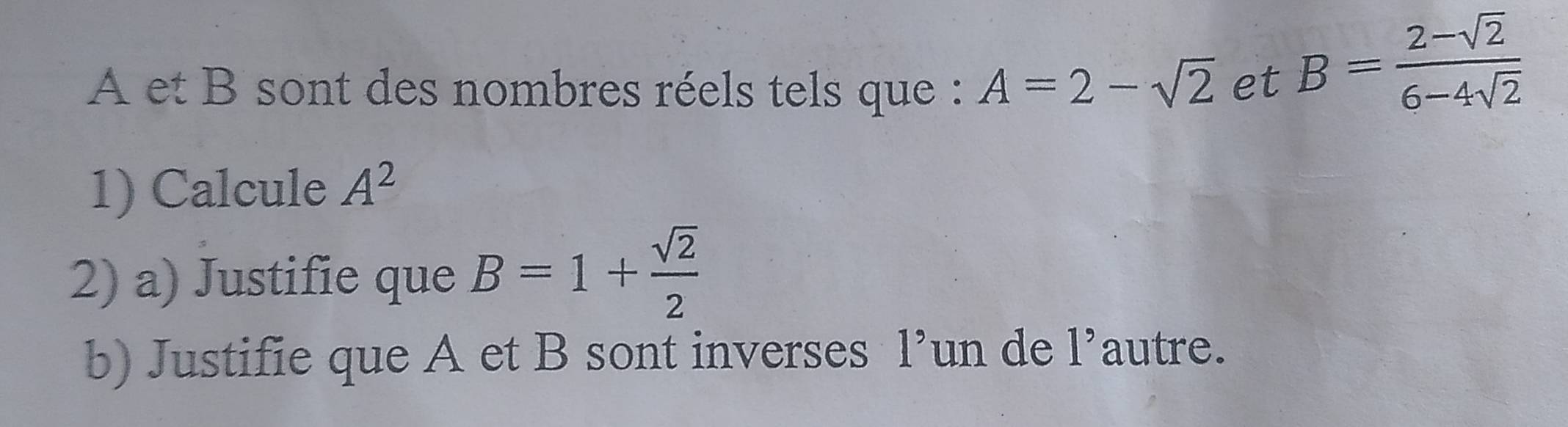 A et B sont des nombres réels tels que : A=2-sqrt(2) et
B= (2-sqrt(2))/6-4sqrt(2) 
1) Calcule A^2
2) a) Justifie que B=1+ sqrt(2)/2 
b) Justifie que A et B sont inverses 1^,un de l'autre.