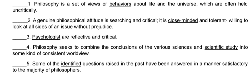 Philosophy is a set of views or behaviors about life and the universe, which are often held 
uncritically. 
_2. A genuine philosophical attitude is searching and critical; it is close-minded and tolerant- willing to 
look at all sides of an issue without prejudice. 
_3. Psychologist are reflective and critical. 
_4. Philosophy seeks to combine the conclusions of the various sciences and scientific study into 
some kind of consistent worldview. 
_5. Some of the identified questions raised in the past have been answered in a manner satisfactory 
to the majority of philosophers.