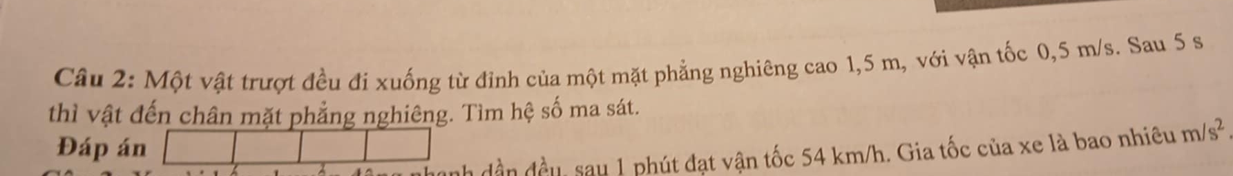 Một vật trượt đều đi xuống từ đỉnh của một mặt phẳng nghiêng cao 1,5 m, với vận tốc 0,5 m/s. Sau 5 s
thì vật đến chân mặt phẳng nghiêng. Tìm hệ số ma sát. 
Đáp án 
h dần đều, sau 1 phút đạt vận tốc 54 km/h. Gia tốc của xe là bao nhiêu m/s^2