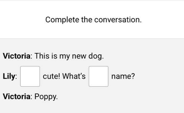 Complete the conversation. 
Victoria: This is my new dog. 
Lily: □ cute! What's □ name? 
Victoria: Poppy.