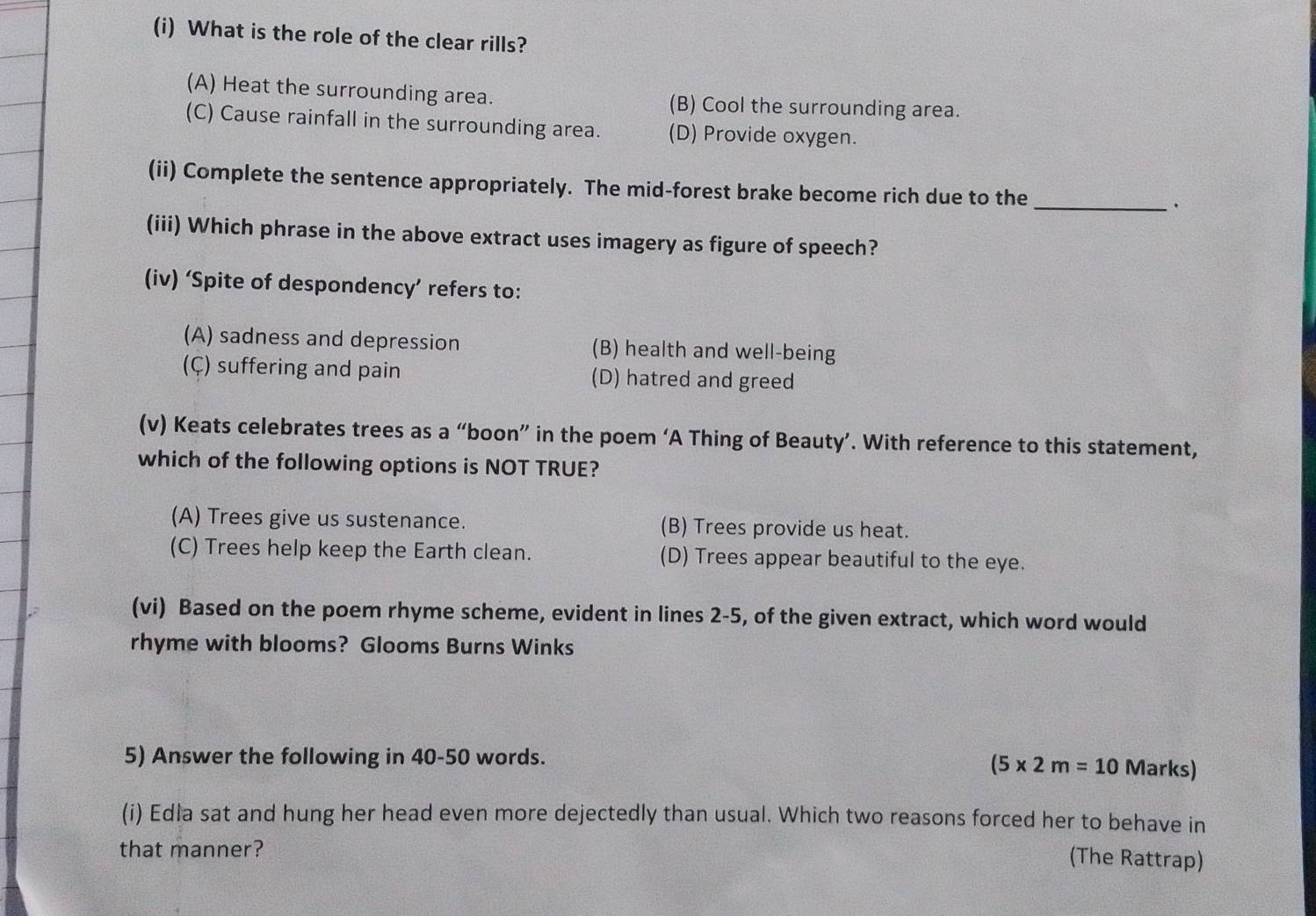 What is the role of the clear rills?
(A) Heat the surrounding area. (B) Cool the surrounding area.
(C) Cause rainfall in the surrounding area. (D) Provide oxygen.
(ii) Complete the sentence appropriately. The mid-forest brake become rich due to the_ ·
(iii) Which phrase in the above extract uses imagery as figure of speech?
(iv) ‘Spite of despondency’ refers to:
(A) sadness and depression (B) health and well-being
(Ç) suffering and pain (D) hatred and greed
(v) Keats celebrates trees as a “boon” in the poem ‘A Thing of Beauty’. With reference to this statement,
which of the following options is NOT TRUE?
(A) Trees give us sustenance. (B) Trees provide us heat.
(C) Trees help keep the Earth clean. (D) Trees appear beautiful to the eye.
(vi) Based on the poem rhyme scheme, evident in lines 2-5, of the given extract, which word would
rhyme with blooms? Glooms Burns Winks
5) Answer the following in 40-50 words.
(5* 2m=10 Marks)
(i) Edla sat and hung her head even more dejectedly than usual. Which two reasons forced her to behave in
that manner?
(The Rattrap)