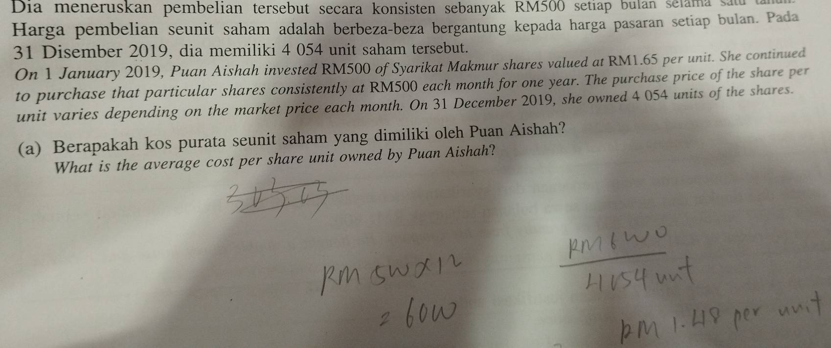 Dia meneruskan pembelian tersebut secara konsisten sebanyak RM500 setiap bulan selama sau t 
Harga pembelian seunit saham adalah berbeza-beza bergantung kepada harga pasaran setiap bulan. Pada 
31 Disember 2019, dia memiliki 4 054 unit saham tersebut. 
On 1 January 2019, Puan Aishah invested RM500 of Syarikat Makmur shares valued at RM1.65 per unit. She continued 
to purchase that particular shares consistently at RM500 each month for one year. The purchase price of the share per 
unit varies depending on the market price each month. On 31 December 2019, she owned 4 054 units of the shares. 
(a) Berapakah kos purata seunit saham yang dimiliki oleh Puan Aishah? 
What is the average cost per share unit owned by Puan Aishah?