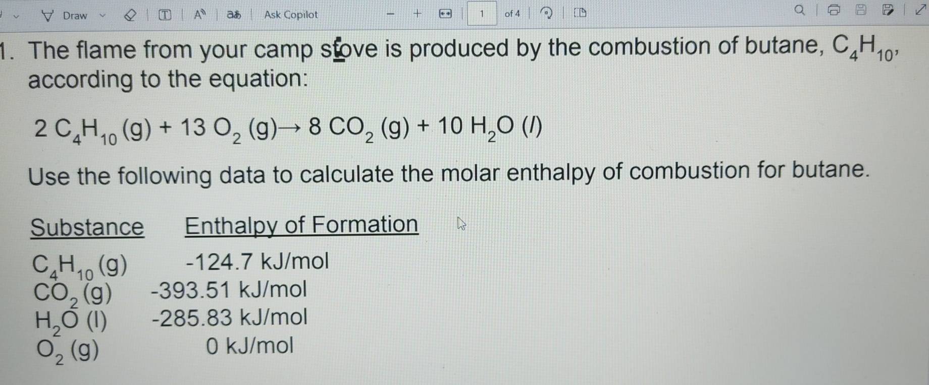 Draw A aあ Ask Copilot 1 of 4 a 
1. The flame from your camp stove is produced by the combustion of butane, C_4H_10, 
according to the equation:
2C_4H_10(g)+13O_2(g)to 8CO_2(g)+10H_2O(l)
Use the following data to calculate the molar enthalpy of combustion for butane. 
Substance Enthalpy of Formation
C_4H_10(g)
-124.7 kJ/mol
CO_2(g)-393.51k J/mol
H_2O(l) -285 .83 kJ/mol
O_2(g)
0 kJ/mol