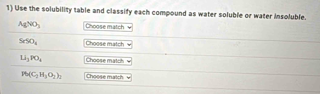 Use the solubility table and classify each compound as water soluble or water insoluble.
AgNO_3 Choose match
SrSO_4 Choose match
Li_3PO_4 Choose match
Pb(C_2H_3O_2)_2 Choose match