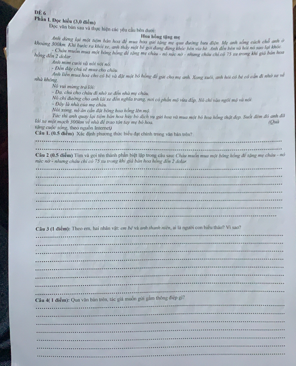 ĐÈ 6
Phần I. Đọc hiều (3,0 điểm)
Đọc văn bản sau và thực hiện các yêu cầu bên đưới:
Hoa hồng tặng mẹ
Anh dừng lại một tiệm bản hoa đề mua hoa gưi tăng mẹ qua đường bưu điện. Mẹ anh sống cách chỗ anh ở
khoảng 300km. Khi bước ra khỏi xe, anh thấy một bé gái đang đứng khóc bên via hè. Anh đến bên và hồi nó sao lại khóc
Châu muồn mua một bông hồng để tặng mẹ châu - nó nức nở - nhưng châu chỉ có 75 xu trong khi giá bản hoa
hồng đến 2 dolar.
Anh mim cười và nói với nó:
- Đển đây chủ sẽ mua cho cháu.
Anh liền mua hoa cho có bé và đặt một bó hồng để gửi cho mẹ anh. Xong xuôi, anh hỏi có bé cô cần đi nhờ xe về
nhà không
Nó vui mừng trả lời:
- Dạ, chủ cho cháu đi nhờ xe đến nhà mẹ cháu.
Nó chi đường cho anh lái xe đến nghĩa trang, nơi có phần mộ vừa đắp. Nó chỉ vào ngôi mộ và nói
- Đầy là nhà của mẹ cháu.
Nói xong, nó ân cần đặt bông hoa hồng lên mộ.
Tức thì anh quay lại tiệm bản hoa hủy bỏ dịch vụ gửi hoa và mua một bó hoa hồng thật đẹp. Suốt đêm đó anh đã
láải xe một mạch 300km về nhà để trao tận tay mẹ bó hoa. (Quả
tặng cuộc sống, theo nguồn Internet)
Câu 1. (0.5 điểm) Xác định phương thức biểu đạt chính trong văn bản trên?
_
_
Câu 2 (0.5 điểm) Tìm và gọi tên thành phần biệt lập trong câu sau: Cháu muồn mua một bông hồng đề tặng mẹ châu - nó
nức nở - nhưng cháu chi có 75 xu trong khi giá bán hoa hồng đến 2 dolar.
_
_
_
_
_
_
_
Câu 3 (1 điểm): Theo em, hai nhân vật: em be và anh thanh niên, ai là người con hiếu thảo? Vì sao?
_
_
_
_
_
_
_
_
_
Câu 4( 1 điểm): Qua văn bản trên, tác giả muốn gửi gắm thông điệp gì?
_
_
_
_
_
_