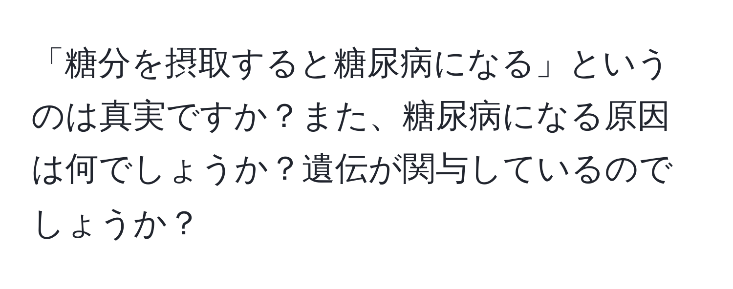 「糖分を摂取すると糖尿病になる」というのは真実ですか？また、糖尿病になる原因は何でしょうか？遺伝が関与しているのでしょうか？