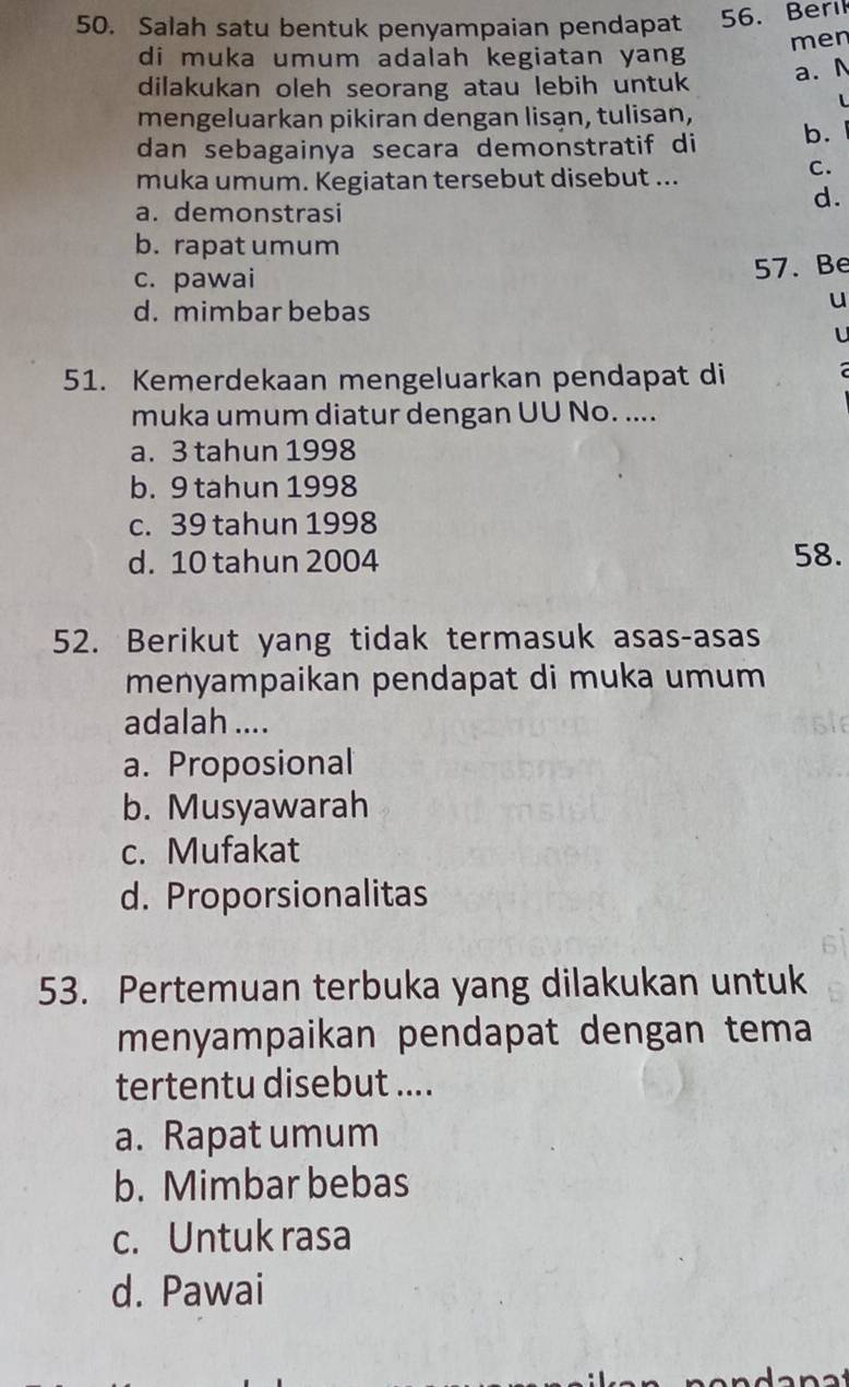 Salah satu bentuk penyampaian pendapat 56. Berıl
di muka umum adalah kegiatan yang men
a. N
dilakukan oleh seorang atau lebih untuk
L
mengeluarkan pikiran dengan lisạn, tulisan,
dan sebagainya secara demonstratif di b.
muka umum. Kegiatan tersebut disebut ...
C.
a. demonstrasi
d.
b. rapat umum
c. pawai 57. Be
d. mimbar bebas
u
L
51. Kemerdekaan mengeluarkan pendapat di
muka umum diatur dengan UU No. ....
a. 3 tahun 1998
b. 9 tahun 1998
c. 39 tahun 1998
d. 10 tahun 2004 58.
52. Berikut yang tidak termasuk asas-asas
menyampaikan pendapat di muka umum
adalah ....
a. Proposional
b. Musyawarah
c. Mufakat
d. Proporsionalitas
53. Pertemuan terbuka yang dilakukan untuk
menyampaikan pendapat dengan tema
tertentu disebut ....
a. Rapat umum
b. Mimbar bebas
c. Untuk rasa
d. Pawai