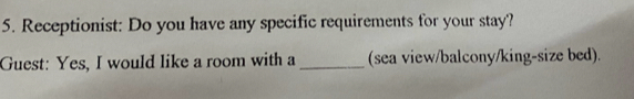 Receptionist: Do you have any specific requirements for your stay? 
Guest: Yes, I would like a room with a _(sea view/balcony/king-size bed).