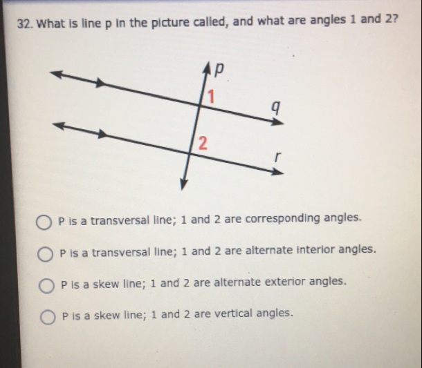 What is line p in the picture called, and what are angles 1 and 2?
P is a transversal line; 1 and 2 are corresponding angles..
P is a transversal line; 1 and 2 are alternate interior angles.
P is a skew line; 1 and 2 are alternate exterior angles.
P is a skew line; 1 and 2 are vertical angles.