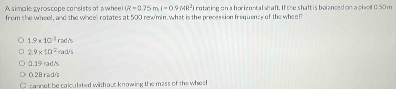 A simple gyroscope consists of a wheel (R=0.75m,I=0.9MR^2) rotating on a horizontal shaft. If the shaft is balanced on a pivot 0.50 m
from the wheel, and the wheel rotates at 500 rev/min, what is the precession frequency of the wheel?
1.9* 10^(-2)rad/s
2.9* 10^(-2)rad/s
0.19 rad/s
0.28 rad/s
cannot be calculated without knowing the mass of the wheel