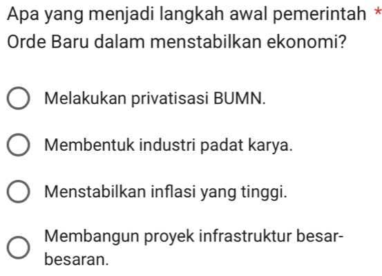 Apa yang menjadi langkah awal pemerintah *
Orde Baru dalam menstabilkan ekonomi?
Melakukan privatisasi BUMN.
Membentuk industri padat karya.
Menstabilkan inflasi yang tinggi.
Membangun proyek infrastruktur besar-
besaran.