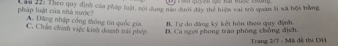 Dộ Tình quyên lực bất buộc chung.
Cau 22: Theo quy định của pháp luật, nội dung nào dưới đây thể hiện vai trò quản li xã hội bằng
pháp luật của nhà nước?
A. Đăng nhập cồng thông tin quốc gia. B. Tự do đăng ký kết hôn theo quy định.
C. Chấn chính việc kinh doanh trái phép. D. Ca ngợi phong trào phòng chống dịch.
Trang 2/7 - Mã đề thi DH