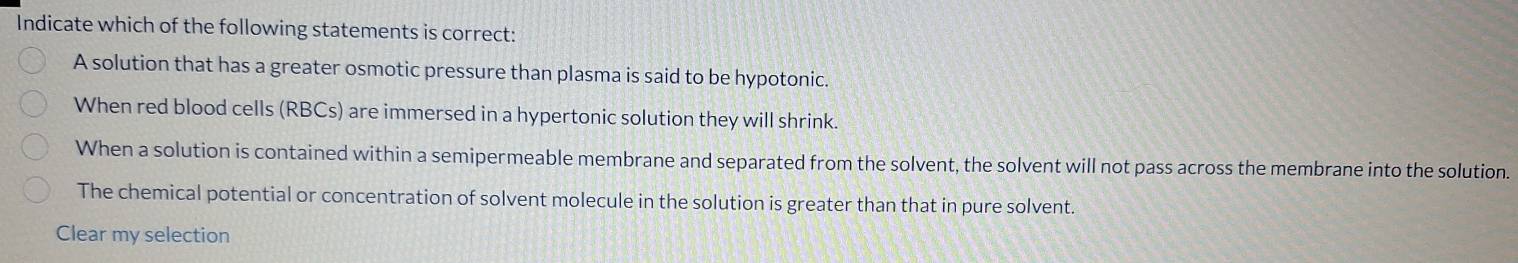 Indicate which of the following statements is correct:
A solution that has a greater osmotic pressure than plasma is said to be hypotonic.
When red blood cells (RBCs) are immersed in a hypertonic solution they will shrink.
When a solution is contained within a semipermeable membrane and separated from the solvent, the solvent will not pass across the membrane into the solution.
The chemical potential or concentration of solvent molecule in the solution is greater than that in pure solvent.
Clear my selection