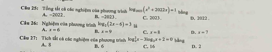 Tổng tất cả các nghiệm của phương trình log _2023(x^2+2022x)=1 bàng
A. -2022. B. −2023. C. 2023. D. 2022.
Câu 26: Nghiệm của phương trình log _2(2x-6)=3 là
A. x=6
B. x=9 C. x=8 D. x=7
Câu 27: Tích tất cả các nghiệm của phương trình log _2^(2x-3log _2)x+2=0 bàng
A. 8 B. 6 C. 16 D. 2