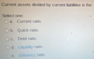 Current assets divided by current liabilities is the:
Select one:
a. Current ratio.
b. Quick ratio.
c. Debt ratio.
d. Liquidity ratio.
e. Solvency ratio.