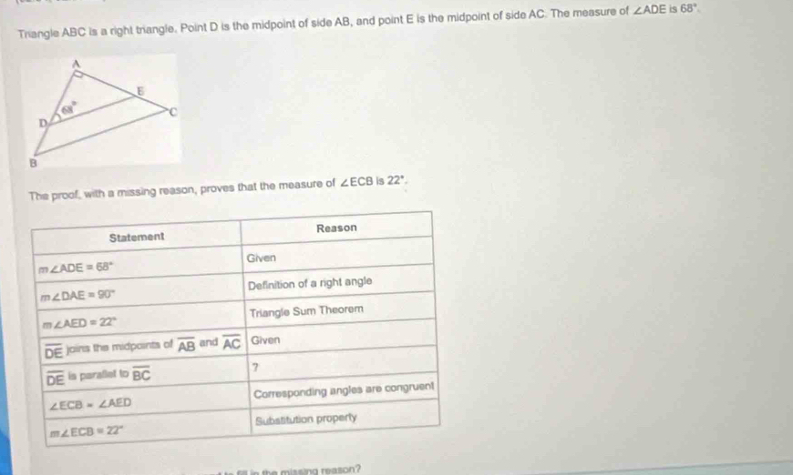 Triangle ABC is a right triangle. Point D is the midpoint of side AB, and point E is the midpoint of side AC. The measure of ∠ ADE is 68°.
The proof, with a missing reason, proves that the measure of ∠ ECB is 22°.
Statement Reason
Given
m∠ ADE=68°
m∠ DAE=90° Definition of a right angle
m∠ AED=22° Triangle Sum Theorem
overline DE joins the midpoints of overline AB and overline AC Given
overline DE is parallet to overline BC 7
∠ ECB=∠ AED Corresponding angles are congruent
Substitution properly
m∠ ECB=22°
in the missing reason?