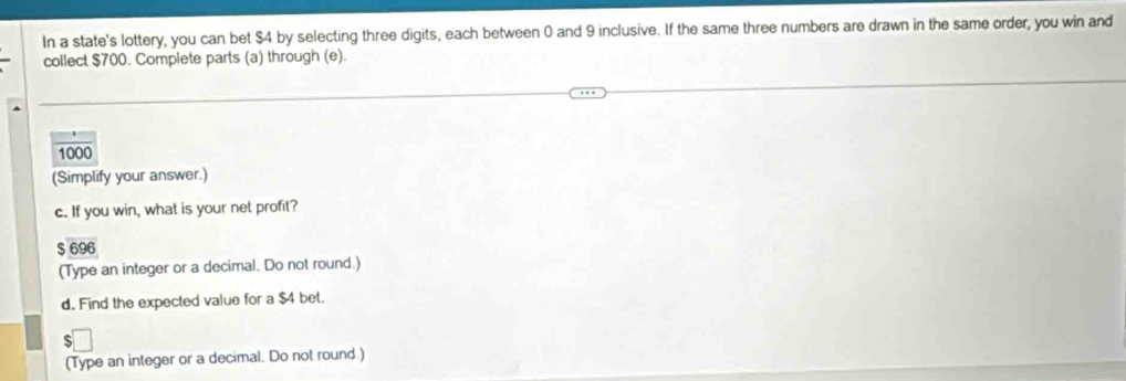 In a state's lottery, you can bet $4 by selecting three digits, each between 0 and 9 inclusive. If the same three numbers are drawn in the same order, you win and 
collect $700. Complete parts (a) through (e).
1000
(Simplify your answer.) 
c. If you win, what is your net profit?
$ 696
(Type an integer or a decimal. Do not round.) 
d. Find the expected value for a $4 bet. 
(Type an integer or a decimal. Do not round.)