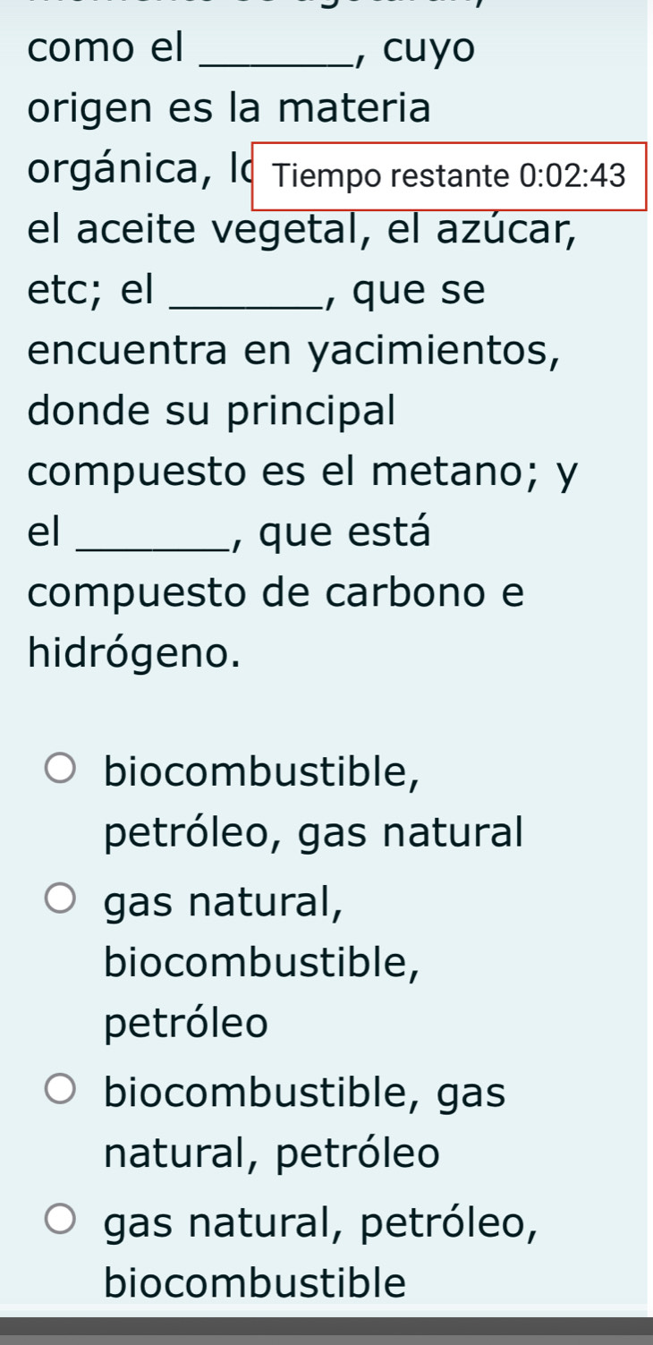 como el _, cuyo
origen es la materia
orgánica, lo Tiempo restante 0:02:43
el aceite vegetal, el azúcar,
etc; el _, que se
encuentra en yacimientos,
donde su principal
compuesto es el metano; y
el _, que está
compuesto de carbono e
hidrógeno.
biocombustible,
petróleo, gas natural
gas natural,
biocombustible,
petróleo
biocombustible, gas
natural, petróleo
gas natural, petróleo,
biocombustible