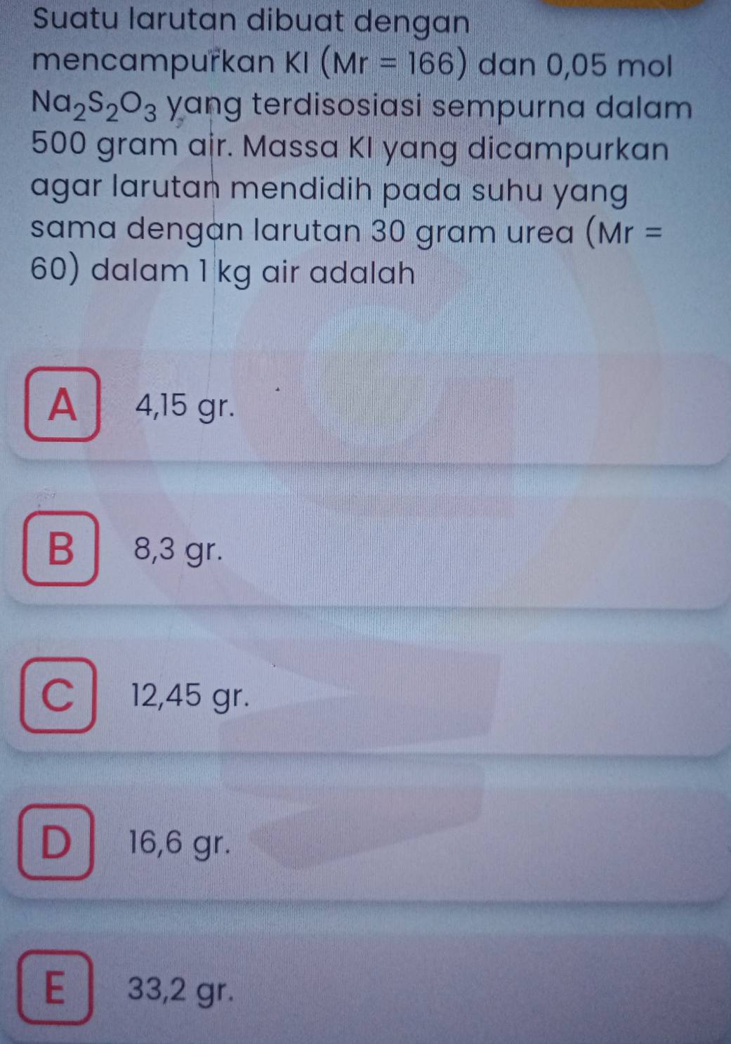 Suatu larutan dibuat dengan
mencampurkan KI(Mr=166) dan 0,05 mol
Na_2S_2O_3 yang terdisosiasi sempurna dalam
500 gram air. Massa KI yang dicampurkan
agar larutan mendidih pada suhu yang
sama dengan larutan 30 gram urea (Mr=
60) dalam 1 kg air adalah
A 4,15 gr.
B 8,3 gr.
C 12,45 gr.
D 16,6 gr.
E 33,2 gr.