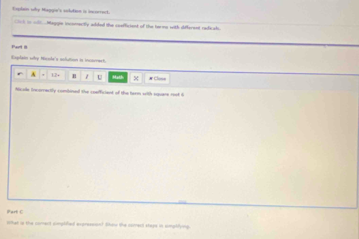 Explain why Maggie's solution is incorrect. 
Click to edit...Maggie incorrectly added the coefficient of the terms with different radicals. 
Part B 
Explain why Nicole's solution is incorrect. 
A 12• B I U Math x ✗ Close 
Nicole Incorrectly combined the coefficient of the term with square root 6
Part C 
What is the correct simplified expression? Show the correct steps in simplifying.