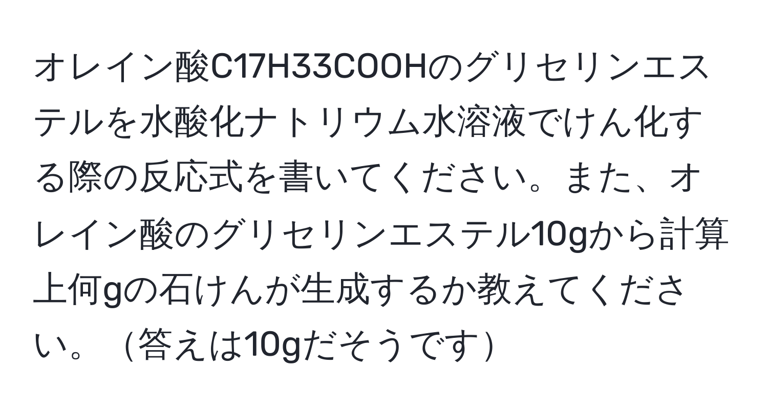 オレイン酸C17H33COOHのグリセリンエステルを水酸化ナトリウム水溶液でけん化する際の反応式を書いてください。また、オレイン酸のグリセリンエステル10gから計算上何gの石けんが生成するか教えてください。答えは10gだそうです