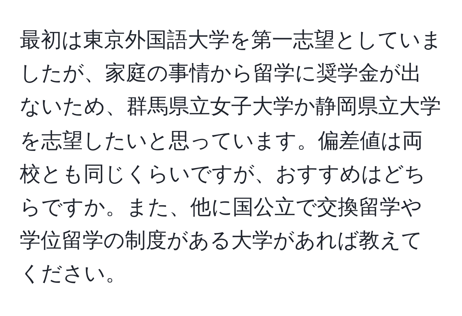 最初は東京外国語大学を第一志望としていましたが、家庭の事情から留学に奨学金が出ないため、群馬県立女子大学か静岡県立大学を志望したいと思っています。偏差値は両校とも同じくらいですが、おすすめはどちらですか。また、他に国公立で交換留学や学位留学の制度がある大学があれば教えてください。