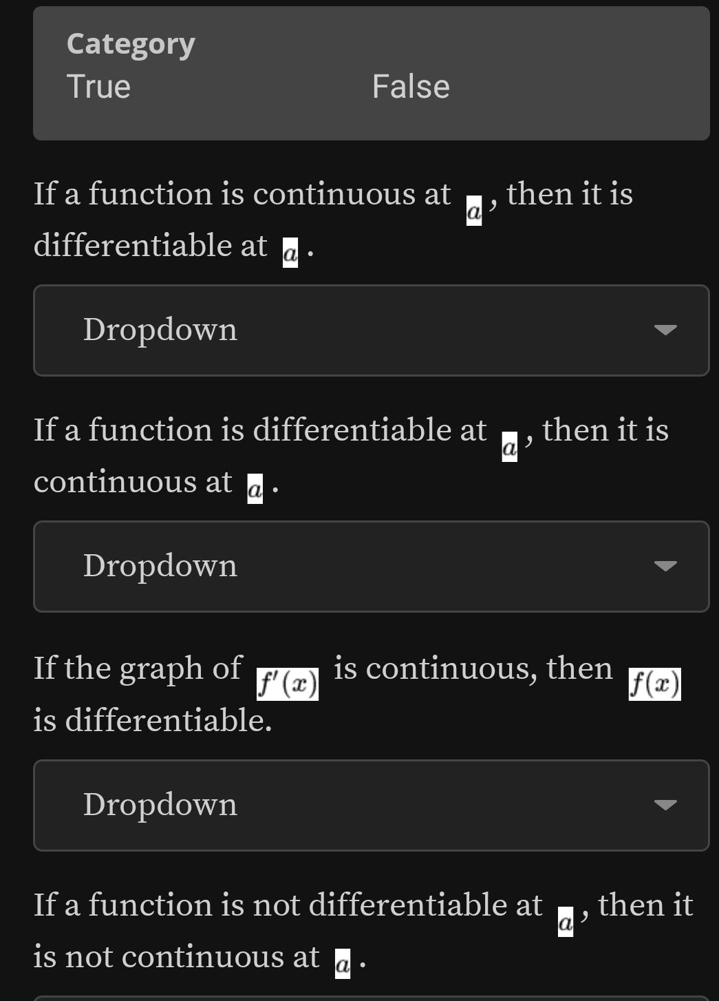 Category
True False
If a function is continuous at a , then it is
differentiable at @ .
Dropdown
If a function is differentiable at _ overline a , then it is
continuous at @ .
Dropdown
If the graph of f'(x) is continuous, then f(x)
is differentiable.
Dropdown
If a function is not differentiable at vector a , then it
is not continuous at @ .