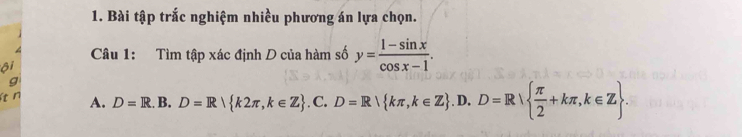 Bài tập trắc nghiệm nhiều phương án lựa chọn.
Câu 1: Tìm tập xác định D của hàm số y= (1-sin x)/cos x-1 . 
ôi
g
t n A. D=R.B.D=R k2π ,k∈ Z.C. D=R!R kπ ,k∈ Z.D. D=R|  π /2 +kπ , k∈ Z.