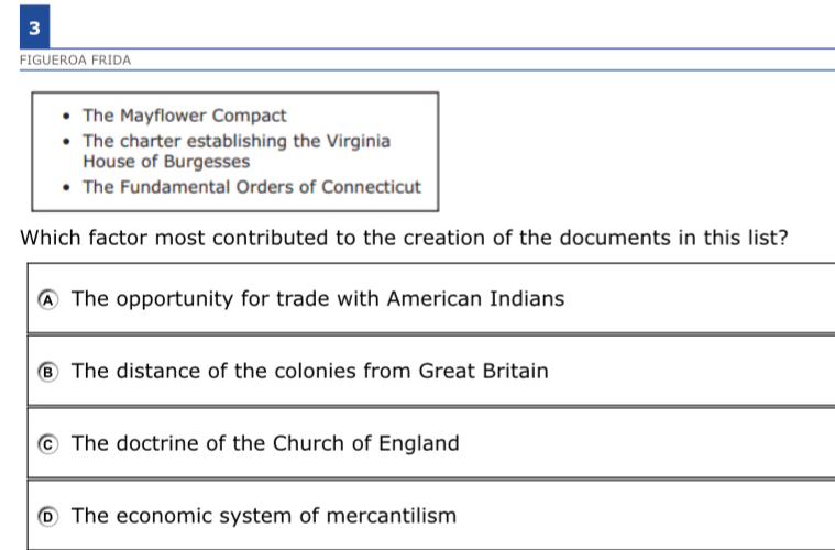 FIGUEROA FRIDA
The Mayflower Compact
The charter establishing the Virginia
House of Burgesses
The Fundamental Orders of Connecticut
Which factor most contributed to the creation of the documents in this list?
④ The opportunity for trade with American Indians
The distance of the colonies from Great Britain
C The doctrine of the Church of England
⑥ The economic system of mercantilism