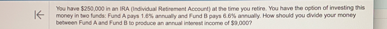 You have $250,000 in an IRA (Individual Retirement Account) at the time you retire. You have the option of investing this 
money in two funds: Fund A pays 1.6% annually and Fund B pays 6.6% annually. How should you divide your money 
between Fund A and Fund B to produce an annual interest income of $9,000?