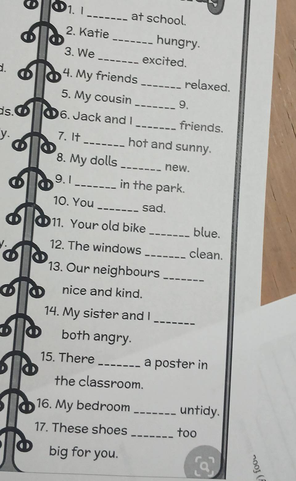 at school. 
2. Katie _hungry. 
( 
3. We _excited. 
① ① 4. My friends _relaxed. 
5. My cousin 
_9. 
ds. 6. Jack and I _friends. 
y. 7. It 
① 
_hot and sunny. 
8. My dolls _new. 
① ① 9.1_ 
in the park. 
10. You 
_sad. 
① 11. Your old bike _blue. 
12. The windows _clean. 
① ① 
13. Our neighbours_ 
nice and kind. 
_ 
14. My sister and I 
① both angry. 
15. There 
_a poster in 
the classroom. 
① 16. My bedroom _untidy. 
17. These shoes 
_too 
big for you.