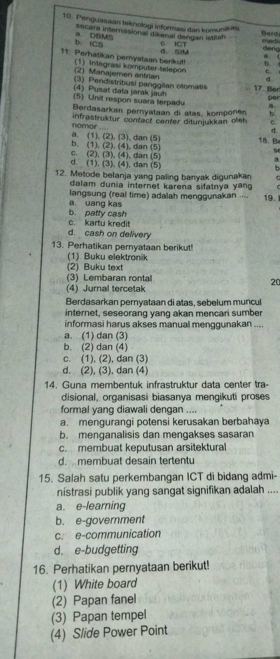 Penguasaan teknologi informasi dan komunikasi
secara internasional dikenal dengan istilah
a. DBMS
Berd
medi
b. ICS C. ICT deng
d. SIM a. (
11. Perhatikan pemyataan berikut! C
b.
(1) Integrasi komputer-telepon
(2) Manajemen antrian
d.
(3) Pendistribusi panggilan otomatis 17. Ber
(4) Pusat data jarak jauh
pen
(5) Unit respon suara terpadu
a
Berdasarkan pernyataan di atas, komponen b.
infrastruktur confact center ditunjukkan oleh c.
nomor ….
d.
a. (1), (2), (3), dan (5) 18.B
b. (1), (2), (4), dan (5)
s
c. (2), (3), (4), dan (5)
d. (1), (3), (4), dan (5)
b
12. Metode belanja yang paling banyak digunakan
dalam dunia internet karena sifatnya yang
langsung (real time) adalah menggunakan .... 19.
a uang kas
b. patty cash
c. kartu kredit
d. cash on delivery
13. Perhatikan pernyataan berikut!
(1) Buku elektronik
(2) Buku text
(3) Lembaran rontal
20
(4) Jurnal tercetak
Berdasarkan pernyataan di atas, sebelum muncul
internet, seseorang yang akan mencari sumber
informasi harus akses manual menggunakan ....
a. (1) dan (3)
b. (2) dan (4)
c. (1), (2), dan (3)
d. (2), (3), dan (4)
14. Guna membentuk infrastruktur data center tra-
disional, organisasi biasanya mengikuti proses
formal yang diawali dengan ....
a. mengurangi potensi kerusakan berbahaya
b. menganalisis dan mengakses sasaran
c. membuat keputusan arsitektural
d. membuat desain tertentu
15. Salah satu perkembangan ICT di bidang admi-
nístrasi publik yang sangat signifikan adalah ....
a. e-learning
b. e-government
c. e-communication
d. e-budgetting
16. Perhatikan pernyataan berikut!
(1) White board
(2) Papan fanel
(3) Papan tempel
(4) Slide Power Point